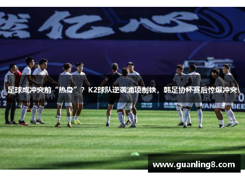 足球成冲突前“热身”？K2球队逆袭浦项制铁，韩足协杯赛后惊爆冲突